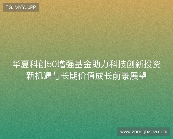 华夏科创50增强基金助力科技创新投资新机遇与长期价值成长前景展望 华夏科创50增强基金助力科技创新投资新机遇与长期价值成长前景展望